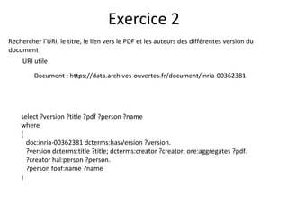 Rechercher l’URI, le titre, le lien vers le PDF et les auteurs des différentes version du
document
URI utile
Document : https://data.archives-ouvertes.fr/document/inria-00362381
Exercice 2
select ?version ?title ?pdf ?person ?name
where
{
doc:inria-00362381 dcterms:hasVersion ?version.
?version dcterms:title ?title; dcterms:creator ?creator; ore:aggregates ?pdf.
?creator hal:person ?person.
?person foaf:name ?name
}
 
