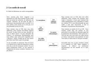 2- Les outils de travail
01. Relie les définitions aux outils correspondants.
Nous sommes plus d'une vingtaine à ta
disposition au CDI. Nous sommes là pour t'aider
dans ton travail de recherche, de réalisation, de
création.. Attention : de son poste de vigie, la
professeure documentaliste peut surveiller si tu
nous utilises à bon escient. Si ce n'est pas, il te
sera demandé de sortir du CDI...
Nous sommes trois au CDI, dans trois salles
différentes. Nous sommes très pratiques pour
t'aider à t'entraîner à l'oral, pour visionner des
vidéos (pédagogiques et/ou culturelles) ou même
tes créations. Il y a une télécommande qui peut
t'aider à nous faire fonctionner, il faut la
demander à la professeure documentaliste.
Nous sommes cinq au CDI, dans cinq salles
différentes. Nous sommes d'excellents supports
de travail. Tu peux écrire sur nous, dessiner sur
nous et même raturer ! Tu peux demander des
crayons à la professeure documentaliste pour
nous utiliser, mais sache qu'ils s'appellent tous
« Reviens ». Enfin, n'oublie pas de nous laisser
plus blancs que blancs après ton passage.
Nous sommes au nombre de 10 au CDI. Nous
sommes cachés dans une armoire un peu
particulière et accessibles sur demande auprès de
la professeure documentaliste. Notre point fort ?
Une fois que vous avez entré vos codes d'accès
au réseau, vous pouvez nous emmener où vous
vous sentez le mieux dans le CDI pour travailler.
Je suis accessible en autonomie. Pour me lancer
tu as besoin de tes codes de connexion au réseau
et/ou de ta carte de restaurant scolaire. Tu as un
quota d'impression limité ; je suis réservée à
l'impression de travaux scolaires. Attention à ne
pas abuser !
Incroyable mais vrai, tu peux m'utiliser comme
tu le souhaites au CDI ! Seule condition à
respecter : le silence ! La professeure
documentaliste est très sensible sur le sujet,
méfie-toi.
Parcours découverte créé par Mme Chignard, professeure documentaliste – Septembre 2018
Les vidéo-
projecteurs
La
photocopieuse
Le smartphone Les
tablettes
hybrides
Les
tableaux
blancs
Les postes
informatiques
 