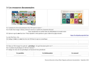 3- Les ressources documentaires
01. Comment les livres documentaires d'un CDI sont-ils classés ?…………………………………………………………………………………………..
02. A l'aide d'une image ci-dessus, devine le nom de ce système de classement décimal : ………………………………………………………………….
Cette classification est utilisée dans les bibliothèques du monde entier.
03. Qu'est-ce que la cote d'un livre ? Pour répondre à cette question tu peux t'aider de la page suivante :
https://fr.wikipedia.org/wiki/Cote
La cote d'un livre, c'est……………………………………………………………………………………………………………………………………….
04. Indique le titre et la cote d'un livre du CDI dont le sujet est scientifique :
………………………………………………………………………………………………………………………………………… …………………
05. Dans un CDI, lorsque l'on parle de « périodique » de quel document parle-t-on ?.……………………………………………………………………
06. A combien de périodiques le CDI est-il abonné ?………………………………………………………………………………………………………..
07. Indique les titres de trois périodiques en fonction de leur périodicité :
Un quotidien Un hebdomadaire Un mensuel
………………………. ………………………. ……………………….
Parcours découverte créé par Mme Chignard, professeure documentaliste – Septembre 2018
 