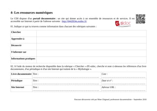 4- Les ressources numériques
Le CDI dispose d'un portail documentaire : un site qui donne accès à un ensemble de ressources et de services. Il est
accessible sur Internet à partir de l'adresse suivante : http://0442834s.esidoc.fr/
01. Indique ce que tu trouves comme information dans chacune des rubriques suivantes :
Chercher
Apprendre à
Découvrir
S'informer sur
Informations pratiques
02. A l'aide du moteur de recherche disponible dans la rubrique « Chercher » d'E-sidoc, cherche et note ci-dessous les références d'un livre
documentaire, d'un périodique et d'un site Internet qui traitent de la « Mythologie ».
Livre documentaire Titre :
………………………………………………………………………………...
Cote :
…………………………………………………….
Périodique Titre :
………………………………………………………………………………...
Date et n° :
…………………………………………………….
Site Internet Titre :
………………………………………………………………………………...
Adresse URL :
…………………………………………………….
Parcours découverte créé par Mme Chignard, professeure documentaliste – Septembre 2018
 
