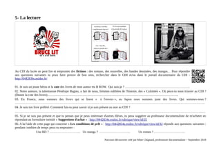 5- La lecture
Au CDI du lycée on peut lire et emprunter des fictions : des romans, des nouvelles, des bandes dessinées, des mangas… Pour répondre
aux questions suivantes tu peux faire preuve de bon sens, rechercher dans le CDI et/ou dans le portail documentaire du CDI :
http://0442834s.esidoc.fr/
01. Je suis un jeune héros et la cote des livres de mon auteur est R ROW. Qui suis-je ? ……………………………………………………..
02. Notre auteure, la talentueuse Pénélope Bagieu, a fait de nous, femmes oubliées de l'histoire, des « Culottées ». Où peux-tu nous trouver au CDI ?
(Donne la cote des livres)……………………………………………………………………………………………………………..
03. En France, nous sommes des livres qui se lisent « à l'envers », au Japon nous sommes juste des livres. Qui sommes-nous ?
……………………………………………………………………………………………………………………………………………………………….
04. Je suis ton livre préféré. Comment fais-tu pour savoir si je suis présent ou non au CDI ?
……………………………………………………………………………………………………………………………………………………………..…
05. Si je ne suis pas présent et que tu penses que je peux intéresser d'autres élèves, tu peux suggérer au professeur documentaliste de m'acheter en
répondant au formulaire intitulé « Suggestions d'achat » : http://0442834s.esidoc.fr/rubrique/view/id/35
06. A la l'aide de cette page qui concerne « Les conditions de prêt » : http://0442834s.esidoc.fr/rubrique/view/id/32 réponds aux questions suivantes :
pendant combien de temps peux-tu emprunter :
Une BD ? ………………………... Un manga ? ………………………... Un roman ? ………………………...
Parcours découverte créé par Mme Chignard, professeure documentaliste – Septembre 2018
 