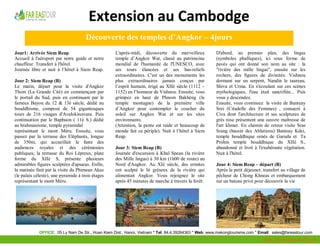 Extension au Cambodge
                                      Découverte des temples d’Angkor – 4jours
Jour1: Arrivée Siem Reap                           L'après-midi, découverte du merveilleux             D'abord, au premier plan, des lingas
Accueil à l'aéroport par notre guide et notre      temple d’Angkor Wat, classé au patrimoine           (symboles phalliques), ici sous forme de
chauffeur. Transfert à l'hôtel.                    mondial de l'humanité de l'UNESCO, avec             pavés qui ont donné son nom au site : la
Journée libre et nuit à l’hôtel à Siem Reap.       ses tours élancées et ses bas-reliefs               "rivière des mille lingas", ensuite sur les
                                                   extraordinaires. C'est un des monuments les         rochers, des figures de divinités: Vishnou
Jour 2: Siem Reap (B)                              plus extraordinaires jamais conçus par              dormant sur un serpent, Nandin le taureau,
Le matin, départ pour la visite d'Angkor           l’esprit humain, érigé au XIIè siècle (1112 –       Shiva et Urma. En s'écoulant sur ces scènes
Thom (La Grande Cité) en commençant par            1152) en l’honneur de Vishnou. Ensuite, vous        mythologiques, l'eau était sanctifiée... Puis
le portail du Sud, puis en continuant par le       grimpez en haut de Phnom Bakhèng (le                vous y descendez.
fameux Bayon du 12 & 13è siècle, dédié au          temple montagne) de la première ville               Ensuite, vous continuez la visite de Banteay
bouddhisme, composé de 54 gigantesques             d’Angkor pour contempler le coucher du              Srei (Citadelle des Femmes) , consacré à
tours de 216 visages d'Avalokitesvara. Puis        soleil sur Angkor Wat et sur les sites              Civa dont l'architecture et ses sculptures de
continuation par le Baphuon ( 11è S.) dédié        environnants.                                       grès rose présentent une oeuvre maîtresse de
au brahmanisme, temple pyramidal                   (Attention, la pente est raide et beaucoup de       l'art khmer. En chemin de retour visite Sras
représentant le mont Méru. Ensuite, vous           monde fait ce périple). Nuit à l’hôtel à Siem       Srang (bassin des Ablutions) Banteay Kdei,
passez par la terrasse des Eléphants, longue       Reap.                                               temple bouddhique ornés de Garuda et Ta
de 350m, qui accueillait le faste des                                                                  Prohm temple bouddhique du XIIè S.,
audiences royales et des cérémonies                Jour 3: Siem Reap (B)                               abandonné et livré à l'exubérante végétation.
publiques; la terrasse du Roi Lépreux, plate       Journée d'excursion à Kbal Spean (la rivière        Nuit à l'hôtel.
forme du XIIè S, présente plusieurs                des Mille lingas) à 30 km (1h00 de route) au
admirables figures sculptées d'apsaras. Enfin,     Nord d'Angkor. Au XIè siècle, des ermites           Jour 4: Siem Reap – départ (B)
la matinée finit par la visite du Phimean Akas     ont sculpté le lit gréseux de la rivière qui        Après le petit déjeuner, transfert au village de
(le palais céleste), une pyramide à trois étages   alimentait Angkor. Vous rejoignez le site           pêcheur de Chong Khneas et embarquement
représentant le mont Méru.                         après 45 minutes de marche à travers la forêt.      sur un bateau privé pour découvrir la vie




             OFFICE: 05 Ly Nam De Str., Hoan Kiem Dist., Hanoi, Vietnam * Tel: 84.4.39264363 * Web: www.mekongtourisme.com * Email: sales@fareastour.com
                                                                                                                                Http://mekongtourisme.com
 