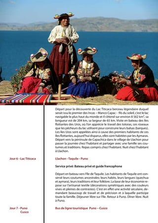 Départ pour la découverte du Lac Titicaca berceau légendaire duquel
serait issu le premier des Incas – Manco Capac - fils du soleil, c’est le lac
navigable le plus haut du monde et il s’étend sur environ 8 562 km², sa
longueur est de 204 km, sa largeur de 65 km. Visite en bateau des îles
flottantes des Uros, où l’on apprécie le travail des totoras, ces roseaux
que les pêcheurs du lac utilisent pour construire leurs balsas (barques).
Les îles Uros sont appelées ainsi à cause des premiers habitants de ces
îles flottantes, aujourd’hui disparus, elles sont habitées par les Aymaras.
Départ vers la péninsule de Capachica dans le village de Llachon pour
passer la journée chez l’habitant et partager avec une famille ses cou-
tumes et traditions. Repas compris chez l’habitant. Nuit chez l’habitant
à Llachon.
Llachon - Taquile - Puno
Service privé: Bateau privé et guide francophone
Départ en bateau vers l’île de Taquile. Les habitants de Taquile ont con-
servé leurs coutumes ancestrales: leurs habits, leurs langues (quechua
et aymara), leurs traditions et leur folklore. La base de leur économie re-
pose sur l’artisanat textile (décorations symétriques avec des couleurs
vives et pleines de contrastes). C’est en effet une activité séculaire, de-
mandant beaucoup de travail et de précision et à laquelle participe
toute la famille. Déjeuner libre sur l’île. Retour à Puno. Dîner libre. Nuit
à Puno.
Bus de ligne touristique Puno – Cusco
Jour 6 - Lac Titicaca
	
Jour 7 - Puno
	 Cusco
 