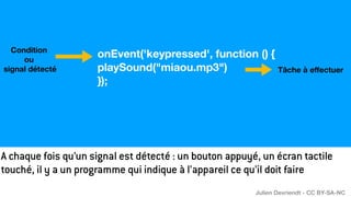 Condition
ou
signal détecté Tâche à e
ff
ectuer
onEvent('keypressed', function () {
playSound("miaou.mp3")
});
A chaque fois qu’un signal est détecté : un bouton appuyé, un écran tactile
touché, il y a un programme qui indique à l’appareil ce qu’il doit faire
Julien Devriendt - CC BY-SA-NC
 