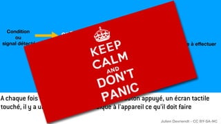 Condition
ou
signal détecté Tâche à e
ff
ectuer
onEvent('keypressed', function () {
playSound(« miaou.mp3")
});
A chaque fois qu’un signal est détecté : un bouton appuyé, un écran tactile
touché, il y a un programme qui indique à l’appareil ce qu’il doit faire
Julien Devriendt - CC BY-SA-NC
 