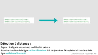 Détection à distance :
Repérez les lignes suivantes et modifiez les valeurs
Attention la valeur de la ligne setTouchThreshold doit toujours être 2X supérieure à la valeur de la
ligne setReleaseThreshold Julien Devriendt - CC BY-SA-NC
 