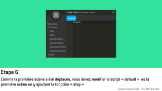 Etape 6
Comme la première scène a été déplacée, vous devez modifier le script « default » de la
première scène en y ajoutant la fonction « stop »
Julien Devriendt - CC BY-SA-NC
 