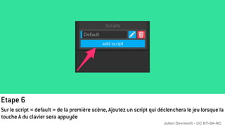 Etape 6
Sur le script « default » de la première scène, Ajoutez un script qui déclenchera le jeu lorsque la
touche A du clavier sera appuyée
Julien Devriendt - CC BY-SA-NC
 