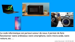 Le code informatique est partout autour de nous, il permet de faire
fonctionner votre ordinateur, votre smartphone, votre micro-onde, votre
voiture, etc …
Julien Devriendt - CC BY-SA-NC
 