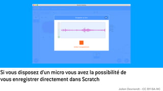 Si vous disposez d’un micro vous avez la possibilité de
vous enregistrer directement dans Scratch
Julien Devriendt - CC BY-SA-NC
 