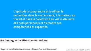 Accompagner la littératie numérique
L'aptitude à comprendre et à utiliser le
numérique dans la vie courante, à la maison, au
travail et dans la collectivité en vue d’atteindre
des buts personnels et d’étendre ses
compétences et capacités
Rapport du Conseil national du numérique, « Citoyens d’une société numérique » Julien Devriendt - CC BY-SA-NC
 