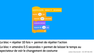 Le bloc « répéter 10 fois » permet de répéter l’action
Le bloc « attendre 0.5 secondes » permet de laisser le temps au
spectateur de voir le changement de costume Julien Devriendt - CC BY-SA-NC
 