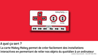 A quoi ça sert ?
La carte Makey Makey permet de créer facilement des installations
interactives en permettant de relier nos objets du quotidien à un ordinateur
Julien Devriendt - CC BY-SA-NC
 