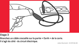 Etape 3
Branchez un câble crocodile sur la partie « Earth » de la carte.
Il s’agit du côté - du circuit électrique.
Julien Devriendt - CC BY-SA-NC
 