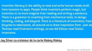 Jay Silver co-créateur de la carte Makey Makey
Invention literacy is the ability to read and write human made stuff,
from toasters to apps. People think inventors perform magic, but
invention is no more magical than reading and writing a sentence.
There is a grammar to inventing from mechanical tools, to design
thinking, coding, and beyond. There is a literature of inventions, from
bicycles to televisions, all around us to draw inspiration from. Just as
Thoreau read Emerson’s writings, so too did Edison read Tesla’s
inventions.
Julien Devriendt - CC BY-SA-NC
 
