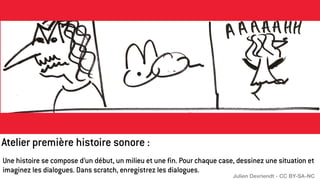 Une histoire se compose d’un début, un milieu et une fin. Pour chaque case, dessinez une situation et
imaginez les dialogues. Dans scratch, enregistrez les dialogues.
Atelier première histoire sonore :
Julien Devriendt - CC BY-SA-NC
 