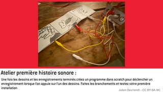 Une fois les dessins et les enregistrements terminés créez un programme dans scratch pour déclencher un
enregistrement lorsque l’on appuie sur l’un des dessins. Faites les branchements et testez votre première
installation
Atelier première histoire sonore :
Julien Devriendt - CC BY-SA-NC
 