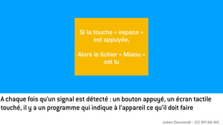 A chaque fois qu’un signal est détecté : un bouton appuyé, un écran tactile
touché, il y a un programme qui indique à l’appareil ce qu’il doit faire
Si la touche « espace »
est appuyée,
Alors le
fi
chier « Miaou »
est lu
Julien Devriendt - CC BY-SA-NC
 