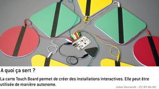 A quoi ça sert ?
La carte Touch Board permet de créer des installations interactives. Elle peut être
utilisée de manière autonome. Julien Devriendt - CC BY-SA-NC
 