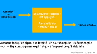 Si la touche « espace »
est appuyée,
Alors le
fi
chier
« Miaou » est lu
Condition
ou
signal détecté
Tâche à e
ff
ectuer
A chaque fois qu’un signal est détecté : un bouton appuyé, un écran tactile
touché, il y a un programme qui indique à l’appareil ce qu’il doit faire
Julien Devriendt - CC BY-SA-NC
 