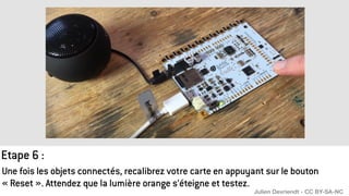 Une fois les objets connectés, recalibrez votre carte en appuyant sur le bouton
« Reset ». Attendez que la lumière orange s’éteigne et testez.
Etape 6 :
Julien Devriendt - CC BY-SA-NC
 