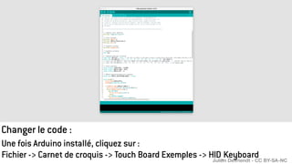 Changer le code :
Une fois Arduino installé, cliquez sur :
Fichier -> Carnet de croquis -> Touch Board Exemples -> HID_Keyboard
Julien Devriendt - CC BY-SA-NC
 
