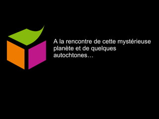 A la rencontre de cette mystérieuse planète et de quelques autochtones… 