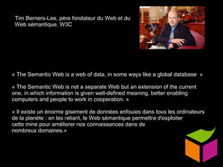 « The Semantic Web is a web of data, in some ways like a global database  » « The Semantic Web is not a separate Web but an extension of the current one, in which information is given well-defined meaning, better enabling computers and people to work in cooperation. » « Il existe un énorme gisement de données enfouies dans tous les ordinateurs de la planète : en les reliant, le Web sémantique permettra d'exploiter  cette mine pour améliorer nos connaissances dans de  nombreux domaines.»  Tim Berners-Lee, père fondateur du Web et du Web sémantique, W3C 