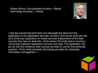 « But the second big trend then is to decouple the data from the application or the application services, so that in that sense what you can do is write your application or create services independent of the data sources they have to deal with, which comes full circle back to having a virtual layer between application services and data. The application can go out and find whatever data sources are best to use for that particular question. That’s what semantic technology provides for enterprise information management. » Robert Shimp, Vice-président division « Global technology business », Oracle 
