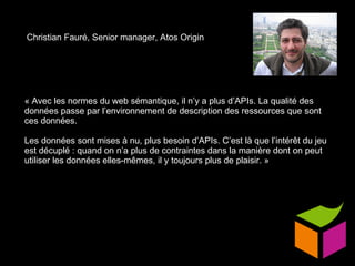 Christian Fauré, Senior manager, Atos Origin « Avec les normes du web sémantique, il n’y a plus d’APIs. La qualité des données passe par l’environnement de description des ressources que sont ces données. Les données sont mises à nu, plus besoin d’APIs. C’est là que l’intérêt du jeu est décuplé : quand on n’a plus de contraintes dans la manière dont on peut utiliser les données elles-mêmes, il y toujours plus de plaisir. » 