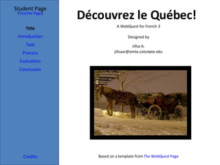 Découvrez le Québec! Student Page Title Introduction Task Process Evaluation Conclusion Credits [ Teacher Page ] A WebQuest for French 3 Designed by Jillsa A. [email_address] Based on a template from  The  WebQuest  Page 