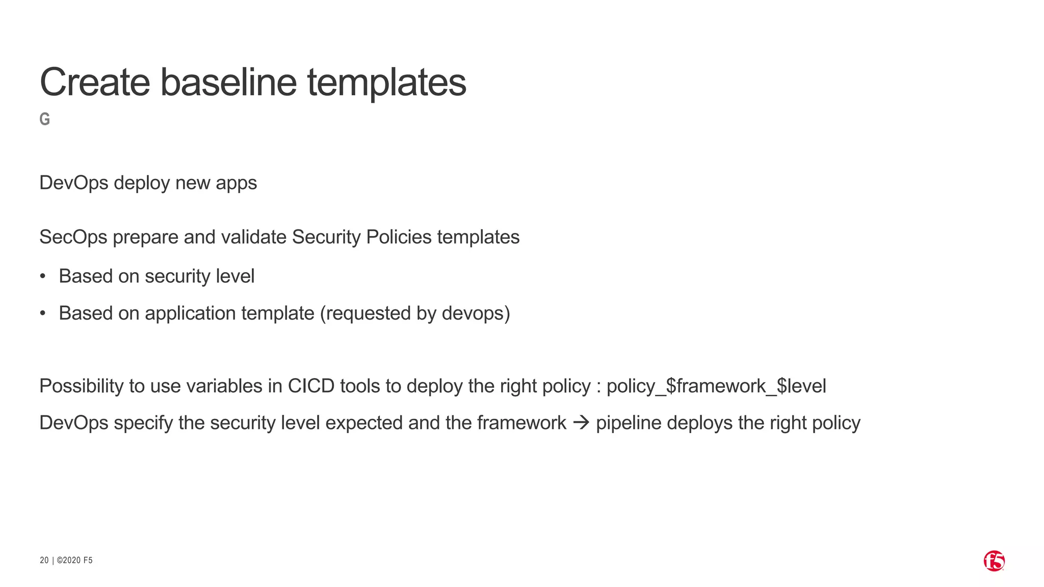 | ©2020 F520
G
DevOps deploy new apps
SecOps prepare and validate Security Policies templates
• Based on security level
• Based on application template (requested by devops)
Possibility to use variables in CICD tools to deploy the right policy : policy_$framework_$level
DevOps specify the security level expected and the framework à pipeline deploys the right policy
Create baseline templates
 