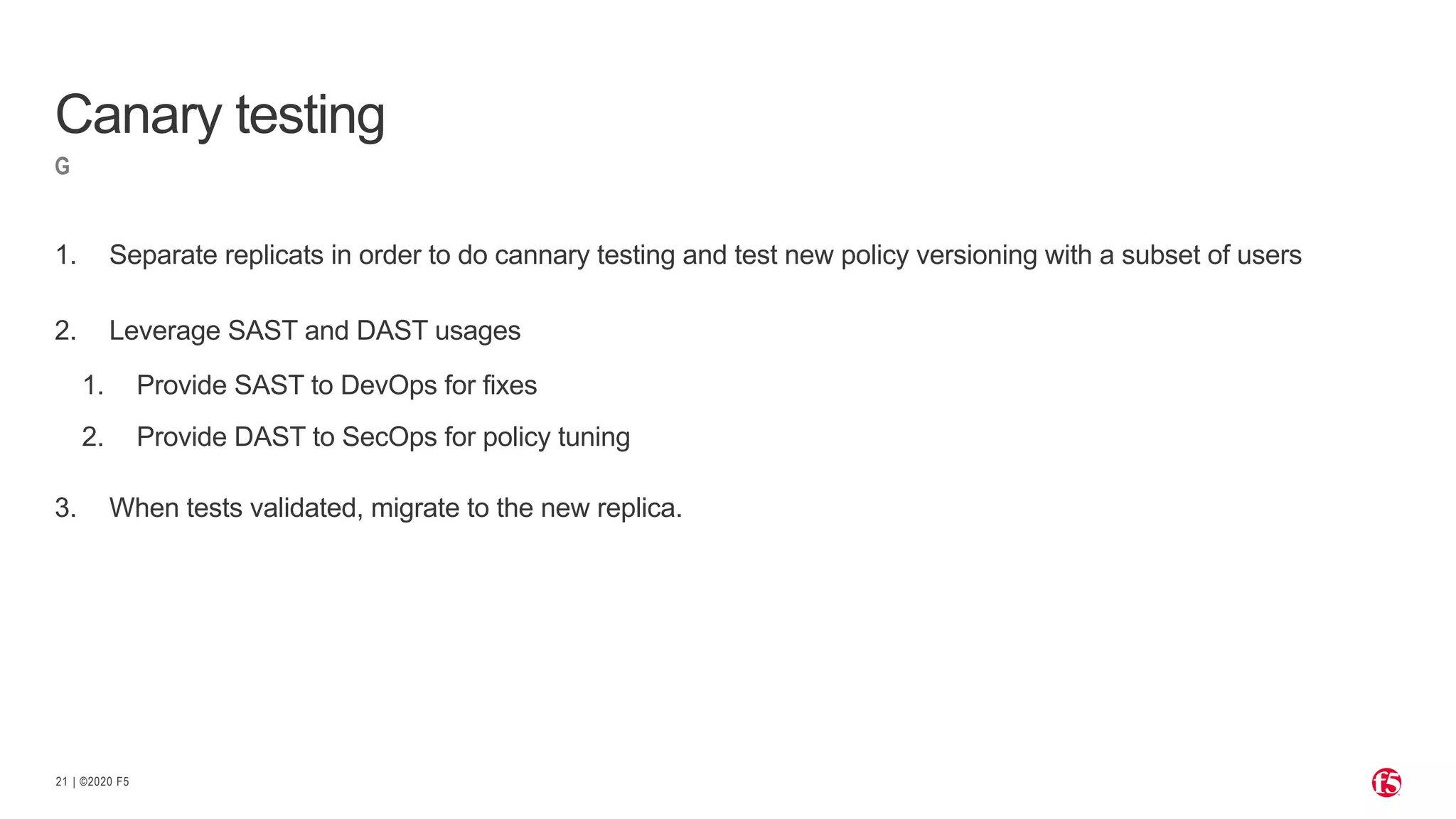 | ©2020 F521
G
1. Separate replicats in order to do cannary testing and test new policy versioning with a subset of users
2. Leverage SAST and DAST usages
1. Provide SAST to DevOps for fixes
2. Provide DAST to SecOps for policy tuning
3. When tests validated, migrate to the new replica.
Canary testing
 