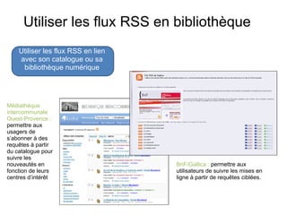 Utiliser les flux RSS en bibliothèque Utiliser les flux RSS en lien avec son catalogue ou sa bibliothèque numérique Médiathèque intercommunale Ouest-Provence :  permettre aux usagers de s’abonner à des requêtes à partir du catalogue pour suivre les nouveautés en fonction de leurs centres d’intérêt BnF/Gallica :  permettre aux utilisateurs de suivre les mises en ligne à partir de requêtes ciblées.  