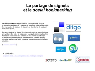   Le partage de signets  et le  social bookmarking Le  social bookmarking  (en français « marque-page social », « navigation sociale » ou « partage de signets ») est une façon pour les internautes de stocker, de classer, de chercher et de partager leurs liens favoris.   Dans un système ou réseau de  bookmarking  social, les utilisateurs enregistrent des listes de ressources web qu’ils trouvent utiles. Ces listes sont accessibles aux utilisateurs d'un réseau ou site web. D’autres utilisateurs ayant les mêmes centres d’intérêt peuvent consulter les liens par sujet, catégorie, étiquette ou même de façon aléatoire.  ( Définition Wikipédia ) A consulter :  Signets web : du navigateur au partage en ligne 