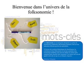 Bienvenue dans l’univers de la folksonomie ! Une  folksonomie  est un néologisme désignant un système de classification collaborative décentralisée spontanée, basé sur une indexation effectuée par des non-spécialistes. À l'inverse des systèmes hiérarchiques de classification, les contributeurs d'une folksonomie ne sont pas contraints à une terminologie prédéfinie mais peuvent adopter les termes qu'ils souhaitent pour classifier leurs ressources. Ces termes sont souvent appelés mots-clés ou  tags  ou, en français,  étiquettes . Définition Wikipédia Cambodia4kidsorg. CC-BY 