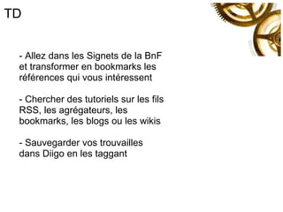 TD - Allez dans les Signets de la BnF et transformer en bookmarks les références qui vous intéressent - Chercher des tutoriels sur les fils RSS, les agrégateurs, les bookmarks, les blogs ou les wikis - Sauvegarder vos trouvailles dans Diigo en les taggant 