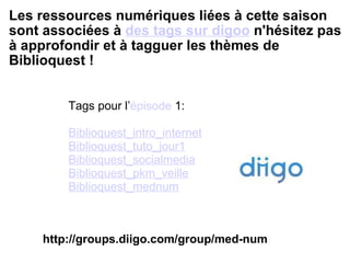 Les ressources numériques liées à cette saison sont associées à  des tags sur digoo  n'hésitez pas à approfondir et à tagguer les thèmes de Biblioquest !  Tags pour l’ épisode  1 : Biblioquest_intro_internet Biblioquest_tuto_jour1 Biblioquest_socialmedia Biblioquest_pkm_veille Biblioquest_mednum http://groups.diigo.com/group/med-num 