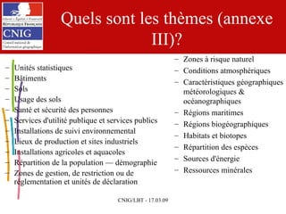 Quels sont les thèmes (annexe III)? Unités statistiques Bâtiments Sols Usage des sols Santé et sécurité des personnes Services d'utilité publique et services publics Installations de suivi environnemental Lieux de production et sites industriels Installations agricoles et aquacoles Répartition de la population — démographie Zones de gestion, de restriction ou de réglementation et unités de déclaration Zones à risque naturel Conditions atmosphériques Caractéristiques géographiques météorologiques & océanographiques Régions maritimes Régions biogéographiques Habitats et biotopes Répartition des espèces Sources d'énergie Ressources minérales 