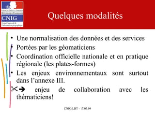 Quelques modalités Une normalisation des données et des services Portées par les géomaticiens  Coordination officielle nationale et en pratique régionale (les plates-formes) Les enjeux environnementaux sont surtout dans l’annexe III.     enjeu de collaboration avec les thématiciens! 