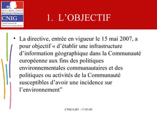 1.  L’OBJECTIF La directive, entrée en vigueur le 15 mai 2007, a pour objectif « d’établir une infrastructure d’information géographique dans la Communauté européenne aux fins des politiques environnementales communautaires et des politiques ou activités de la Communauté susceptibles d’avoir une incidence sur l’environnement ” 