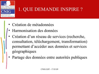 1. QUE DEMANDE INSPIRE ? Création de métadonnées  Harmonisation des données Création d’un réseau de services (recherche, consultation, téléchargement, transformation) permettant d’accéder aux données et services géographiques Partage des données entre autorités publiques 