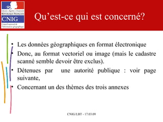 Qu’est-ce qui est concerné? Les données géographiques en format électronique Donc, au format vectoriel ou image (mais le cadastre scanné semble devoir être exclus). Détenues par  une autorité publique : voir page suivante, Concernant un des thèmes des trois annexes 