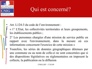 Qui est concerné? Art. L124-3 du code de l’environnement : « 1° L'Etat, les collectivités territoriales et leurs groupements, les établissements publics ; 2° Les personnes chargées d'une mission de service public en rapport avec l'environnement, dans la mesure où ces informations concernent l'exercice de cette mission » Toutefois, les séries de données géographiques détenues par une commune ou au nom de celle-ci ne sont concernées que si des dispositions législatives ou réglementaires en imposent la collecte, la publication ou la diffusion 