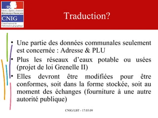 Traduction? Une partie des données communales seulement est concernée : Adresse & PLU Plus les réseaux d’eaux potable ou usées (projet de loi Grenelle II) Elles devront être modifiées pour être conformes, soit dans la forme stockée, soit au moment des échanges (fourniture à une autre autorité publique) 