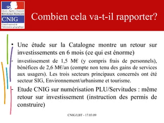 Combien cela va-t-il rapporter? Une étude sur la Catalogne montre un retour sur investissements en 6 mois (ce qui est énorme) investissement de 1,5 M€ (y compris frais de personnels), bénéfices de 2,6 M€/an (compte non tenu des gains de services aux usagers). Les trois secteurs principaux concernés ont été secteur SIG, Environnement/urbanisme et tourisme. Etude CNIG sur numérisation PLU/Servitudes : même retour sur investissement (instruction des permis de construire) 