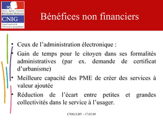 Bénéfices non financiers Ceux de l’administration électronique : Gain de temps pour le citoyen dans ses formalités administratives (par ex. demande de certificat d’urbanisme) Meilleure capacité des PME de créer des services à valeur ajoutée Réduction de l’écart entre petites et grandes collectivités dans le service à l’usager. 