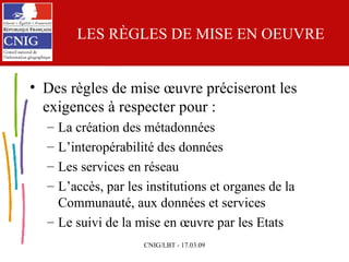 LES RÈGLES DE MISE EN OEUVRE Des règles de mise œuvre préciseront les exigences à respecter pour : La création des métadonnées L’interopérabilité des données Les services en réseau L’accès, par les institutions et organes de la Communauté, aux données et services  Le suivi de la mise en œuvre par les Etats 