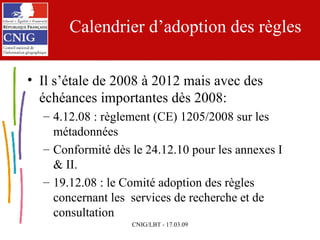 Calendrier d’adoption des règles Il s’étale de 2008 à 2012 mais avec des échéances importantes dès 2008: 4.12.08 : règlement (CE) 1205/2008 sur les métadonnées Conformité dès le 24.12.10 pour les annexes I & II. 19.12.08 : le Comité adoption des règles concernant les  services de recherche et de consultation 