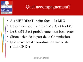 Quel accompagnement? Au MEEDDAT, point focal : la MIG Besoin de mobiliser les CMSIG et les DG Le CERTU est probablement un bon levier Sinon : rien de la part de la Commission Une structure de coordination nationale (futur CNIG) 
